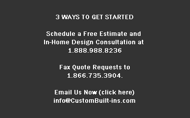3 WAYS TO GET STARTED

Schedule a Free Estimate and 
In-Home Design Consultation at 
1.888.988.8236

Fax Quote Requests to
1.866.735.3904.

Email Us Now (click here)
info@CustomBuilt-ins.com